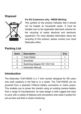 Disposal
                     For EU Customers only - WEEE Marking
                     This symbol on the product indicates that it should
                     not be treated as household waste. It must be
                     handed over to the applicable take-back scheme for
                     the recycling of waste electrical and electronic
                     equipment. For more detailed information about the
                     recycling of this product, please contact your local
                     Datavideo office.

Packing List
          Items     Description                              Q’ty
            1       TLM-700HD                                  1
            2       Sunshield                                  1
            3       Switching Adaptor DC 12V/1.5A              1
            4       Instruction Manual                         1

Introduction
The Datavideo TLM-700HD is a 7 Inch monitor designed for HD users
who work outdoors in the field or in a studio. The TLM-700HD can be
powered from a standard V-Mount battery connection or mains power.
This enables you to power the monitor using an existing camera battery
from a range of manufacturers. Its case design is both rugged and easy
to carry with a variety of features and connections that make it perfect for
set up tests and field or studio monitoring.




                                      6
 