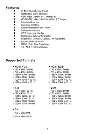 Features
           7" 16:9 Wide Screen Panel
           Resolution: 800 x 480 dots
           View Angle (V)+60/-40°, (H)+60/-60°
           HD/SD-SDI, YUV, HD-YUV, HDMI & CV Input
           Internal colour bar
           Blue only function
           Audio indicator for SDI, HDMI
           Safe Area indicator
           VITC time code display
           Dual colour tally light indicator
           Brightness, Contrast, Colour, Tint Adjustable
           Audio Level indicators
           NTSC / PAL Auto Switching
           4:3 / 15:9 / 16:9 switchable




Supported Formats
    • HDMI YUV                           • HDMI RGB
    - 720 x 576i x 50 Hz                 - 720 x 576i x 50 Hz
    - 720 x 480i x 60 Hz                 - 720 x 480i x 60 Hz
    - 1280 x 720p x 50 Hz                - 1280 x 720p x 50 Hz
    - 1280 x 720p x 60 Hz                - 1280 x 720p x 60 Hz
    - 1920 x 1080i x 50 Hz               - 1920 x 1080i x 50 Hz
    - 1920 x 1080i x 60 Hz               - 1920 x 1080i x 60 Hz

    • SDI                                • YUV
    - 720 x 576i / 50 Hz                 - 720 x 576i x 50 Hz
    - 720 x 480i / 60 Hz                 - 720 x 480i x 60 Hz
    - 1280 x 720p / 60 Hz                - 1280 x 720p x 50 Hz
    - 1280 x 720p / 50 Hz                - 1280 x 720p x 60 Hz
    - 1920 x 1080i / 50 Hz               - 1920 x 1080i x 50 Hz
    - 1920 x 1080i / 60 Hz               - 1920 x 1080i x 60 Hz

    • CV
    - 720 x 576i (PAL)
    - 720 x 480i (NTSC)



                                     7
 