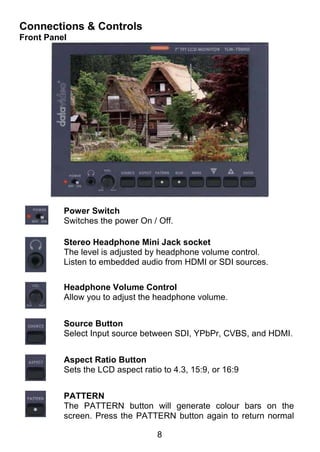 Connections & Controls
Front Panel




          Power Switch
          Switches the power On / Off.

          Stereo Headphone Mini Jack socket
          The level is adjusted by headphone volume control.
          Listen to embedded audio from HDMI or SDI sources.

          Headphone Volume Control
          Allow you to adjust the headphone volume.


          Source Button
          Select Input source between SDI, YPbPr, CVBS, and HDMI.


          Aspect Ratio Button
          Sets the LCD aspect ratio to 4.3, 15:9, or 16:9


          PATTERN
          The PATTERN button will generate colour bars on the
          screen. Press the PATTERN button again to return normal

                                   8
 