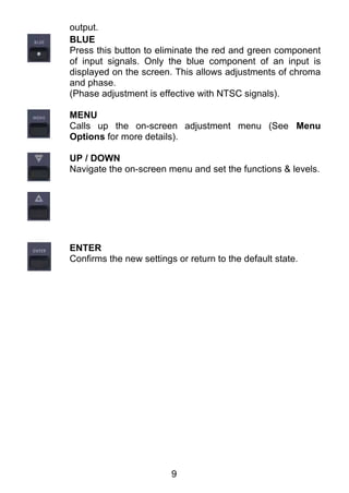 output.
BLUE
Press this button to eliminate the red and green component
of input signals. Only the blue component of an input is
displayed on the screen. This allows adjustments of chroma
and phase.
(Phase adjustment is effective with NTSC signals).

MENU
Calls up the on-screen adjustment menu (See Menu
Options for more details).

UP / DOWN
Navigate the on-screen menu and set the functions & levels.




ENTER
Confirms the new settings or return to the default state.




                         9
 