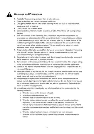 Warnings and Precautions

1. Read all of these warnings and save them for later reference.
2. Follow all warnings and instructions marked on this unit.
3. Unplug this unit from the wall outlet before cleaning. Do not use liquid or aerosol cleaners.
    Use a damp cloth for cleaning.
4. Do not use this unit in or near water.
5. Do not place this unit on an unstable cart, stand, or table. The unit may fall, causing serious
    damage.
6. Slots and openings on the cabinet top, back, and bottom are provided for ventilation. To
    ensure safe and reliable operation of this unit, and to protect it from overheating, do not block
    or cover these openings. Do not place this unit on a bed, sofa, rug, or similar surface, as the
    ventilation openings on the bottom of the cabinet will be blocked. This unit should never be
    placed near or over a heat register or radiator. This unit should not be placed in a built-in
    installation unless proper ventilation is provided.
7. This product should only be operated from the type of power source indicated on the marking
    label of the AC adapter. If you are not sure of the type of power available, consult your
    Datavideo dealer or your local power company.
8. Do not allow anything to rest on the power cord. Do not locate this unit where the power cord
    will be walked on, rolled over, or otherwise stressed.
9. If an extension cord must be used with this unit, make sure that the total of the ampere ratings
    on the products plugged into the extension cord do not exceed the extension cord’s rating.
10. Make sure that the total amperes of all the units that are plugged into a single wall outlet do
    not exceed 15 amperes.
11. Never push objects of any kind into this unit through the cabinet ventilation slots, as they may
    touch dangerous voltage points or short out parts that could result in risk of fire or electric
    shock. Never spill liquid of any kind onto or into this unit.
12. Except as specifically explained elsewhere in this manual, do not attempt to service this
    product yourself. Opening or removing covers that are marked “Do Not Remove” may expose
    you to dangerous voltage points or other risks, and will void your warranty. Refer all service
    issues to qualified service personnel.
13. Unplug this product from the wall outlet and refer to qualified service personnel under the
    following conditions:
         a. When the power cord is damaged or frayed;
         b. When liquid has spilled into the unit;
         c. When the product has been exposed to rain or water;
         d. When the product does not operate normally under normal operating conditions.
              Adjust only those controls that are covered by the operating instructions in this
              manual; improper adjustment of other controls may result in damage to the unit and
              may often require extensive work by a qualified technician to restore the unit to normal
              operation;
         e. When the product has been dropped or the cabinet has been damaged;
         f. When the product exhibits a distinct change in performance, indicating a need for
              service.




                                                3
 