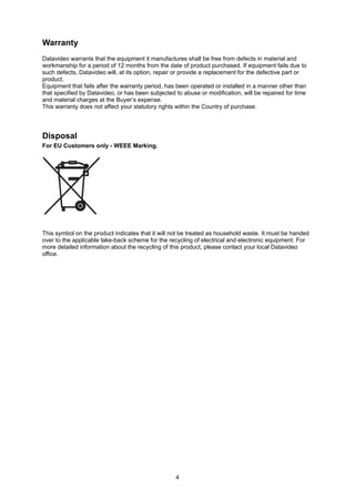 Warranty
Datavideo warrants that the equipment it manufactures shall be free from defects in material and
workmanship for a period of 12 months from the date of product purchased. If equipment fails due to
such defects, Datavideo will, at its option, repair or provide a replacement for the defective part or
product.
Equipment that fails after the warranty period, has been operated or installed in a manner other than
that specified by Datavideo, or has been subjected to abuse or modification, will be repaired for time
and material charges at the Buyer’s expense.
This warranty does not affect your statutory rights within the Country of purchase.




Disposal
For EU Customers only - WEEE Marking.




This symbol on the product indicates that it will not be treated as household waste. It must be handed
over to the applicable take-back scheme for the recycling of electrical and electronic equipment. For
more detailed information about the recycling of this product, please contact your local Datavideo
office.




                                                   4
 