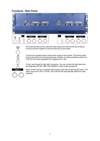 Functions - Rear Panel




            The earth terminal can be used with other equipment that has the same feature.
            Connect all items together to ensure that they are grounded.



            Connect the supplied switch mode power supply to this socket. The locking collar
            screws into place once the plug has been inserted. It is also possible to power the
            TLM-702 from other regulated 12V supplies (min 1.5A).


            3.5mm Jack Socket for tally light connection. You can connect the tally feed from
            the Datavideo SE 500, RMC-140, RMC90 or other similar equipment.
            Each monitor has two composite video inputs, each with a loop-through output. The
            video input can be PAL or NTSC, the TLM-702 will automatically detect the video
            standard.




                                            7
 