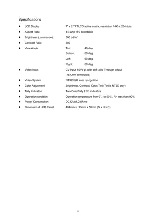 Specifications
   LCD Display              7" x 2 TFT LCD active matrix, resolution 1440 x 234 dots

   Aspect Ratio             4:3 and 16:9 selectable

   Brightness (Luminance)   500 cd/m²

   Contrast Ratio           300

   View Angle               Top:            40 deg

                            Bottom:         60 deg

                            Left:           60 deg

                            Right:          60 deg

   Video Input              CV input 1.0Vp-p, with self Loop-Through output

                            (75 Ohm-terminated)

   Video System             NTSC/PAL auto recognition

   Color Adjustment         Brightness, Contrast, Color, Tint (Tint is NTSC only)

   Tally Indication         Two Color Tally LED indicators

   Operation condition      Operation temperature from 0℃ to 50℃, RH less than 90%

   Power Consumption        DC12Volt, 2.0Amp

   Dimension of LCD Panel   484mm x 133mm x 50mm (W x H x D)




                                      8
 