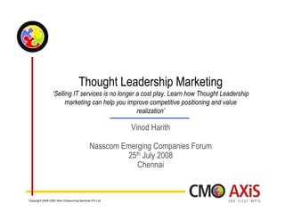 Thought Leadership Marketing
                 ‘Selling IT services is no longer a cost play. Learn how Thought Leadership
                       marketing can help you improve competitive positioning and value
                                                   realization’

                                                       Vinod Harith

                                            Nasscom Emerging Companies Forum
                                                     25th July 2008
                                                        Chennai


Copyright 2008 CMO Axis Outsourcing Services Pvt Ltd
 