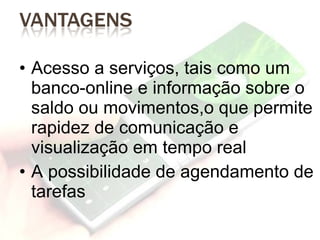 Acesso a serviços, tais como um banco-online e informação sobre o saldo ou movimentos,o que permite rapidez de comunicação e visualização em tempo real A possibilidade de agendamento de tarefas 