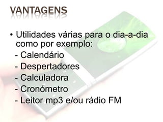 Utilidades várias para o dia-a-dia como por exemplo: - Calendário - Despertadores - Calculadora - Cronómetro - Leitor mp3 e/ou rádio FM 