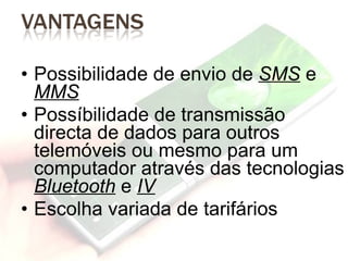 Possibilidade de envio de  SMS  e  MMS Possíbilidade de transmissão directa de dados para outros telemóveis ou mesmo para um computador através das tecnologias  Bluetooth  e  IV Escolha variada de tarifários 