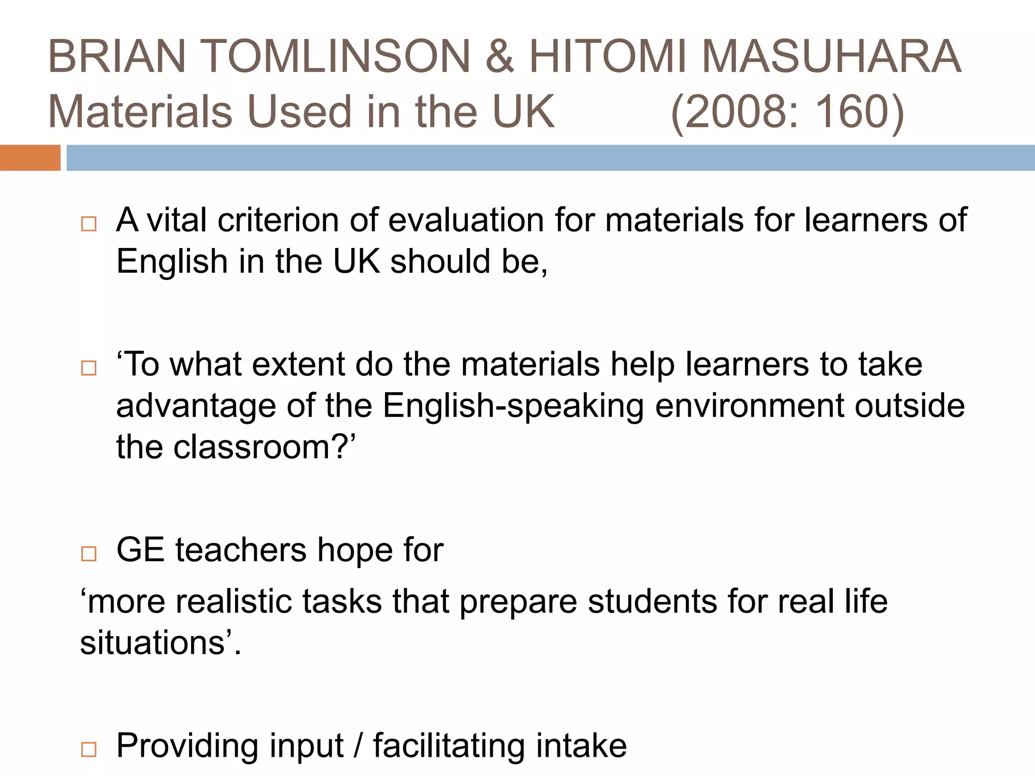 BRIAN TOMLINSON & HITOMI MASUHARA
Materials Used in the UK (2008: 160)

    A vital criterion of evaluation for materials for learners of
     English in the UK should be,

    ‘To what extent do the materials help learners to take
     advantage of the English-speaking environment outside
     the classroom?’

   GE teachers hope for
 ‘more realistic tasks that prepare students for real life
 situations’.

    Providing input / facilitating intake
 