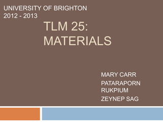 UNIVERSITY OF BRIGHTON
2012 - 2013
          TLM 25:
          MATERIALS

                         MARY CARR
                         PATARAPORN
                         RUKPIUM
                         ZEYNEP SAG
 