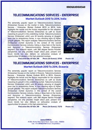 KNOWLEDGE360


      TELECOMMUNICATIONS SERVICES - ENTERPRISE
                      Market Outlook 2010 To 2014, India
This extremely popular report on Telecommunications Services
(Enterprise) focuses on the market in India. Telecommunications
Services - Enterprise: Market Outlook 2010 to 2014, India
highlights the trends and the factors responsible for the adoption
of Telecommunications Services (Enterprise) as well as issues
impacting its growth in the underlining market. Telecommunications
Services (Enterprise) which was till recently growing at sluggish
pace due to recessionary forces, is now showing signs of higher
growth globally. This report analyzes Telecommunications Services
(Enterprise) market dynamics in the context of the overall
Communication Services industry, taking a close look at the trends
and dynamics in Telecommunications Services (Enterprise)
segment. This research report, with 360 degree Service Provider
perspective, not only provides insight about past, present and
future trends but also delivers an exhaustive analysis of
opportunities for players in this high potential marketp
             PUBLISHED ON: 07 SEP, 09         PRICE (IN EUROS): 3765             PAGES: 43


      TELECOMMUNICATIONS SERVICES - ENTERPRISE
                   Market Outlook 2010 To 2014, Oceania
This extremely popular report on Telecommunications Services
(Enterprise) focuses on the market in Oceania. Telecommunications
Services - Enterprise: Market Outlook 2010 to 2014, Oceania
highlights the trends and the factors responsible for the adoption
of Telecommunications Services (Enterprise) as well as issues
impacting its growth in the underlining market. Telecommunications
Services (Enterprise) which was till recently growing at sluggish
pace due to recessionary forces, is now showing signs of higher
growth globally. This report analyzes Telecommunications Services
(Enterprise) market dynamics in the context of the overall
Communication Services industry, taking a close look at the trends
and dynamics in Telecommunications Services (Enterprise)
segment. This research report, with 360 degree Service Provider
perspective, not only provides insight about past, present and
future trends but also delivers an exhaustive analysis of
opportunities for players in this high potential mar
             PUBLISHED ON: 07 SEP, 09         PRICE (IN EUROS): 7275             PAGES: 61




                                          www.k360.in
                        # 203, Anchor Mall, Ajmer Road, Jaipur, India - 302006
                             Call: +91-9898269489 Email: info@k360.in
 