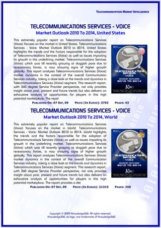 TELECOMMUNICATION MARKET INTELLIGENCE



            TELECOMMUNICATIONS SERVICES - VOICE
                Market Outlook 2010 To 2014, United States
This extremely popular report on Telecommunications Services
(Voice) focuses on the market in United States. Telecommunications
Services - Voice: Market Outlook 2010 to 2014, United States
highlights the trends and the factors responsible for the adoption
of Telecommunications Services (Voice) as well as issues impacting
its growth in the underlining market. Telecommunications Services
(Voice) which was till recently growing at sluggish pace due to
recessionary forces, is now showing signs of higher growth
globally. This report analyzes Telecommunications Services (Voice)
market dynamics in the context of the overall Communication
Services industry, taking a close look at the trends and dynamics in
Telecommunications Services (Voice) segment. This research report,
with 360 degree Service Provider perspective, not only provides
insight about past, present and future trends but also delivers an
exhaustive analysis of opportunities for players in this high
potential marketplace. The repor
             PUBLISHED ON: 07 SEP, 09        PRICE (IN EUROS): 3765          PAGES: 43


            TELECOMMUNICATIONS SERVICES - VOICE
                     Market Outlook 2010 To 2014, World
This extremely popular report on Telecommunications Services
(Voice) focuses on the market in World. Telecommunications
Services - Voice: Market Outlook 2010 to 2014, World highlights
the trends and the factors responsible for the adoption of
Telecommunications Services (Voice) as well as issues impacting its
growth in the underlining market. Telecommunications Services
(Voice) which was till recently growing at sluggish pace due to
recessionary forces, is now showing signs of higher growth
globally. This report analyzes Telecommunications Services (Voice)
market dynamics in the context of the overall Communication
Services industry, taking a close look at the trends and dynamics in
Telecommunications Services (Voice) segment. This research report,
with 360 degree Service Provider perspective, not only provides
insight about past, present and future trends but also delivers an
exhaustive analysis of opportunities for players in this high
potential marketplace. The report provides a det
            PUBLISHED ON: 07 SEP, 09        PRICE (IN EUROS): 21315          PAGES: 250




                         Copyright © 2009 Knowledge360, All rights reserved.
                        Knowledge360, its logo, are trademarks of Knowledge360
 