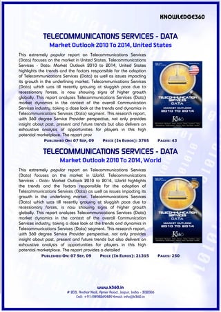 KNOWLEDGE360


             TELECOMMUNICATIONS SERVICES - DATA
                Market Outlook 2010 To 2014, United States
This extremely popular report on Telecommunications Services
(Data) focuses on the market in United States. Telecommunications
Services - Data: Market Outlook 2010 to 2014, United States
highlights the trends and the factors responsible for the adoption
of Telecommunications Services (Data) as well as issues impacting
its growth in the underlining market. Telecommunications Services
(Data) which was till recently growing at sluggish pace due to
recessionary forces, is now showing signs of higher growth
globally. This report analyzes Telecommunications Services (Data)
market dynamics in the context of the overall Communication
Services industry, taking a close look at the trends and dynamics in
Telecommunications Services (Data) segment. This research report,
with 360 degree Service Provider perspective, not only provides
insight about past, present and future trends but also delivers an
exhaustive analysis of opportunities for players in this high
potential marketplace. The report prov
             PUBLISHED ON: 07 SEP, 09          PRICE (IN EUROS): 3765             PAGES: 43


             TELECOMMUNICATIONS SERVICES - DATA
                     Market Outlook 2010 To 2014, World
This extremely popular report on Telecommunications Services
(Data) focuses on the market in World. Telecommunications
Services - Data: Market Outlook 2010 to 2014, World highlights
the trends and the factors responsible for the adoption of
Telecommunications Services (Data) as well as issues impacting its
growth in the underlining market. Telecommunications Services
(Data) which was till recently growing at sluggish pace due to
recessionary forces, is now showing signs of higher growth
globally. This report analyzes Telecommunications Services (Data)
market dynamics in the context of the overall Communication
Services industry, taking a close look at the trends and dynamics in
Telecommunications Services (Data) segment. This research report,
with 360 degree Service Provider perspective, not only provides
insight about past, present and future trends but also delivers an
exhaustive analysis of opportunities for players in this high
potential marketplace. The report provides a detailed
            PUBLISHED ON: 07 SEP, 09         PRICE (IN EUROS): 21315              PAGES: 250




                                           www.k360.in
                         # 203, Anchor Mall, Ajmer Road, Jaipur, India - 302006
                              Call: +91-9898269489 Email: info@k360.in
 