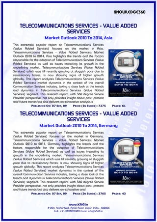 KNOWLEDGE360


    TELECOMMUNICATIONS SERVICES - VALUE ADDED
                    SERVICES
                       Market Outlook 2010 To 2014, Asia
This extremely popular report on Telecommunications Services
(Value Added Services) focuses on the market in Asia.
Telecommunications Services - Value Added Services: Market
Outlook 2010 to 2014, Asia highlights the trends and the factors
responsible for the adoption of Telecommunications Services (Value
Added Services) as well as issues impacting its growth in the
underlining market. Telecommunications Services (Value Added
Services) which was till recently growing at sluggish pace due to
recessionary forces, is now showing signs of higher growth
globally. This report analyzes Telecommunications Services (Value
Added Services) market dynamics in the context of the overall
Communication Services industry, taking a close look at the trends
and dynamics in Telecommunications Services (Value Added
Services) segment. This research report, with 360 degree Service
Provider perspective, not only provides insight about past, present
and future trends but also delivers an exhaustive analysis o
             PUBLISHED ON: 07 SEP, 09          PRICE (IN EUROS): 7275             PAGES: 61


    TELECOMMUNICATIONS SERVICES - VALUE ADDED
                    SERVICES
                   Market Outlook 2010 To 2014, Germany
This extremely popular report on Telecommunications Services
(Value Added Services) focuses on the market in Germany.
Telecommunications Services - Value Added Services: Market
Outlook 2010 to 2014, Germany highlights the trends and the
factors responsible for the adoption of Telecommunications
Services (Value Added Services) as well as issues impacting its
growth in the underlining market. Telecommunications Services
(Value Added Services) which was till recently growing at sluggish
pace due to recessionary forces, is now showing signs of higher
growth globally. This report analyzes Telecommunications Services
(Value Added Services) market dynamics in the context of the
overall Communication Services industry, taking a close look at the
trends and dynamics in Telecommunications Services (Value Added
Services) segment. This research report, with 360 degree Service
Provider perspective, not only provides insight about past, present
and future trends but also delivers an exhaustive anal
             PUBLISHED ON: 07 SEP, 09          PRICE (IN EUROS): 3765             PAGES: 43



                                           www.k360.in
                         # 203, Anchor Mall, Ajmer Road, Jaipur, India - 302006
                              Call: +91-9898269489 Email: info@k360.in
 