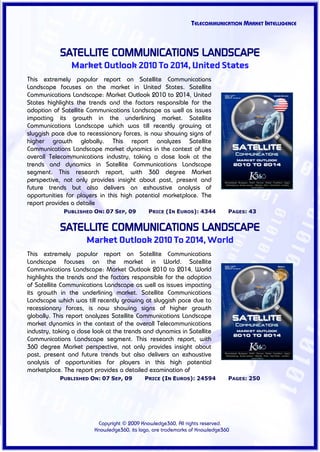 TELECOMMUNICATION MARKET INTELLIGENCE



            SATELLITE COMMUNICATIONS LANDSCAPE
                Market Outlook 2010 To 2014, United States
This extremely popular report on Satellite Communications
Landscape focuses on the market in United States. Satellite
Communications Landscape: Market Outlook 2010 to 2014, United
States highlights the trends and the factors responsible for the
adoption of Satellite Communications Landscape as well as issues
impacting its growth in the underlining market. Satellite
Communications Landscape which was till recently growing at
sluggish pace due to recessionary forces, is now showing signs of
higher growth globally. This report analyzes Satellite
Communications Landscape market dynamics in the context of the
overall Telecommunications industry, taking a close look at the
trends and dynamics in Satellite Communications Landscape
segment. This research report, with 360 degree Market
perspective, not only provides insight about past, present and
future trends but also delivers an exhaustive analysis of
opportunities for players in this high potential marketplace. The
report provides a detaile
             PUBLISHED ON: 07 SEP, 09         PRICE (IN EUROS): 4344          PAGES: 43


            SATELLITE COMMUNICATIONS LANDSCAPE
                      Market Outlook 2010 To 2014, World
This extremely popular report on Satellite Communications
Landscape focuses on the market in World. Satellite
Communications Landscape: Market Outlook 2010 to 2014, World
highlights the trends and the factors responsible for the adoption
of Satellite Communications Landscape as well as issues impacting
its growth in the underlining market. Satellite Communications
Landscape which was till recently growing at sluggish pace due to
recessionary forces, is now showing signs of higher growth
globally. This report analyzes Satellite Communications Landscape
market dynamics in the context of the overall Telecommunications
industry, taking a close look at the trends and dynamics in Satellite
Communications Landscape segment. This research report, with
360 degree Market perspective, not only provides insight about
past, present and future trends but also delivers an exhaustive
analysis of opportunities for players in this high potential
marketplace. The report provides a detailed examination of
            PUBLISHED ON: 07 SEP, 09         PRICE (IN EUROS): 24594          PAGES: 250




                          Copyright © 2009 Knowledge360, All rights reserved.
                         Knowledge360, its logo, are trademarks of Knowledge360
 