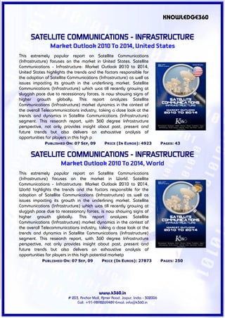 KNOWLEDGE360


      SATELLITE COMMUNICATIONS - INFRASTRUCTURE
                Market Outlook 2010 To 2014, United States
This extremely popular report on Satellite Communications
(Infrastructure) focuses on the market in United States. Satellite
Communications - Infrastructure: Market Outlook 2010 to 2014,
United States highlights the trends and the factors responsible for
the adoption of Satellite Communications (Infrastructure) as well as
issues impacting its growth in the underlining market. Satellite
Communications (Infrastructure) which was till recently growing at
sluggish pace due to recessionary forces, is now showing signs of
higher growth globally. This report analyzes Satellite
Communications (Infrastructure) market dynamics in the context of
the overall Telecommunications industry, taking a close look at the
trends and dynamics in Satellite Communications (Infrastructure)
segment. This research report, with 360 degree Infrastructure
perspective, not only provides insight about past, present and
future trends but also delivers an exhaustive analysis of
opportunities for players in this high p
             PUBLISHED ON: 07 SEP, 09          PRICE (IN EUROS): 4923             PAGES: 43


      SATELLITE COMMUNICATIONS - INFRASTRUCTURE
                     Market Outlook 2010 To 2014, World
This extremely popular report on Satellite Communications
(Infrastructure) focuses on the market in World. Satellite
Communications - Infrastructure: Market Outlook 2010 to 2014,
World highlights the trends and the factors responsible for the
adoption of Satellite Communications (Infrastructure) as well as
issues impacting its growth in the underlining market. Satellite
Communications (Infrastructure) which was till recently growing at
sluggish pace due to recessionary forces, is now showing signs of
higher growth globally. This report analyzes Satellite
Communications (Infrastructure) market dynamics in the context of
the overall Telecommunications industry, taking a close look at the
trends and dynamics in Satellite Communications (Infrastructure)
segment. This research report, with 360 degree Infrastructure
perspective, not only provides insight about past, present and
future trends but also delivers an exhaustive analysis of
opportunities for players in this high potential marketp
            PUBLISHED ON: 07 SEP, 09         PRICE (IN EUROS): 27873              PAGES: 250




                                           www.k360.in
                         # 203, Anchor Mall, Ajmer Road, Jaipur, India - 302006
                              Call: +91-9898269489 Email: info@k360.in
 
