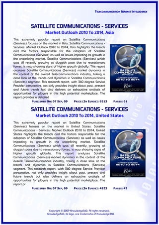 TELECOMMUNICATION MARKET INTELLIGENCE



             SATELLITE COMMUNICATIONS - SERVICES
                       Market Outlook 2010 To 2014, Asia
This extremely popular report on Satellite Communications
(Services) focuses on the market in Asia. Satellite Communications -
Services: Market Outlook 2010 to 2014, Asia highlights the trends
and the factors responsible for the adoption of Satellite
Communications (Services) as well as issues impacting its growth in
the underlining market. Satellite Communications (Services) which
was till recently growing at sluggish pace due to recessionary
forces, is now showing signs of higher growth globally. This report
analyzes Satellite Communications (Services) market dynamics in
the context of the overall Telecommunications industry, taking a
close look at the trends and dynamics in Satellite Communications
(Services) segment. This research report, with 360 degree Service
Provider perspective, not only provides insight about past, present
and future trends but also delivers an exhaustive analysis of
opportunities for players in this high potential marketplace. The
report provides a detailed
             PUBLISHED ON: 07 SEP, 09        PRICE (IN EUROS): 9513          PAGES: 61


             SATELLITE COMMUNICATIONS - SERVICES
                Market Outlook 2010 To 2014, United States
This extremely popular report on Satellite Communications
(Services) focuses on the market in United States. Satellite
Communications - Services: Market Outlook 2010 to 2014, United
States highlights the trends and the factors responsible for the
adoption of Satellite Communications (Services) as well as issues
impacting its growth in the underlining market. Satellite
Communications (Services) which was till recently growing at
sluggish pace due to recessionary forces, is now showing signs of
higher growth globally. This report analyzes Satellite
Communications (Services) market dynamics in the context of the
overall Telecommunications industry, taking a close look at the
trends and dynamics in Satellite Communications (Services)
segment. This research report, with 360 degree Service Provider
perspective, not only provides insight about past, present and
future trends but also delivers an exhaustive analysis of
opportunities for players in this high potential marketplace. The
report pr
             PUBLISHED ON: 07 SEP, 09        PRICE (IN EUROS): 4923          PAGES: 43




                         Copyright © 2009 Knowledge360, All rights reserved.
                        Knowledge360, its logo, are trademarks of Knowledge360
 