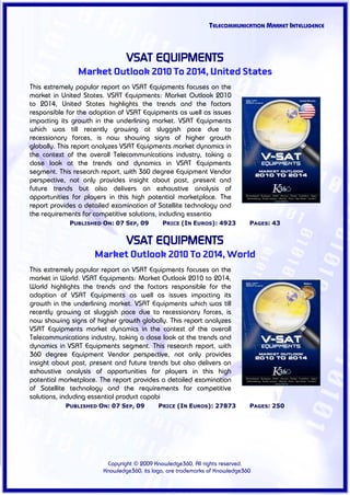 TELECOMMUNICATION MARKET INTELLIGENCE



                                VSAT EQUIPMENTS
               Market Outlook 2010 To 2014, United States
This extremely popular report on VSAT Equipments focuses on the
market in United States. VSAT Equipments: Market Outlook 2010
to 2014, United States highlights the trends and the factors
responsible for the adoption of VSAT Equipments as well as issues
impacting its growth in the underlining market. VSAT Equipments
which was till recently growing at sluggish pace due to
recessionary forces, is now showing signs of higher growth
globally. This report analyzes VSAT Equipments market dynamics in
the context of the overall Telecommunications industry, taking a
close look at the trends and dynamics in VSAT Equipments
segment. This research report, with 360 degree Equipment Vendor
perspective, not only provides insight about past, present and
future trends but also delivers an exhaustive analysis of
opportunities for players in this high potential marketplace. The
report provides a detailed examination of Satellite technology and
the requirements for competitive solutions, including essentia
             PUBLISHED ON: 07 SEP, 09        PRICE (IN EUROS): 4923          PAGES: 43


                                VSAT EQUIPMENTS
                     Market Outlook 2010 To 2014, World
This extremely popular report on VSAT Equipments focuses on the
market in World. VSAT Equipments: Market Outlook 2010 to 2014,
World highlights the trends and the factors responsible for the
adoption of VSAT Equipments as well as issues impacting its
growth in the underlining market. VSAT Equipments which was till
recently growing at sluggish pace due to recessionary forces, is
now showing signs of higher growth globally. This report analyzes
VSAT Equipments market dynamics in the context of the overall
Telecommunications industry, taking a close look at the trends and
dynamics in VSAT Equipments segment. This research report, with
360 degree Equipment Vendor perspective, not only provides
insight about past, present and future trends but also delivers an
exhaustive analysis of opportunities for players in this high
potential marketplace. The report provides a detailed examination
of Satellite technology and the requirements for competitive
solutions, including essential product capabi
           PUBLISHED ON: 07 SEP, 09         PRICE (IN EUROS): 27873          PAGES: 250




                         Copyright © 2009 Knowledge360, All rights reserved.
                        Knowledge360, its logo, are trademarks of Knowledge360
 