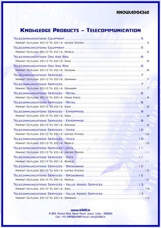 KNOWLEDGE360



    KNOWLEDGE PRODUCTS - TELECOMMUNICATION
Telecommunications Equipment............................................................ 5
 Market Outlook 2010 To 2014, United States ......................................................... 5
Telecommunications Equipment............................................................ 5
 Market Outlook 2010 To 2014, World ................................................................... 5
Telecommunications Oss And Bss ........................................................ 6
 Market Outlook 2010 To 2014, India ..................................................................... 6
Telecommunications Oss And Bss ........................................................ 6
 Market Outlook 2010 To 2014, Oceania ................................................................. 6
Telecommunications Services ............................................................. 7
 Market Outlook 2010 To 2014, Germany ................................................................ 7
Telecommunications Services ............................................................. 7
 Market Outlook 2010 To 2014, Denmark ................................................................ 7
Telecommunications Services - Retail ................................................... 8
 Market Outlook 2010 To 2014, Hong Kong ............................................................. 8
Telecommunications Services - Retail ................................................... 8
 Market Outlook 2010 To 2014, India ..................................................................... 8
Telecommunications Services - Enterprise ............................................ 9
 Market Outlook 2010 To 2014, India ..................................................................... 9
Telecommunications Services - Enterprise ............................................ 9
 Market Outlook 2010 To 2014, Oceania ................................................................. 9
Telecommunications Services - Voice ................................................. 10
 Market Outlook 2010 To 2014, United States ....................................................... 10
Telecommunications Services - Voice ................................................. 10
 Market Outlook 2010 To 2014, World ................................................................. 10
Telecommunications Services - Data ................................................... 11
 Market Outlook 2010 To 2014, United States ....................................................... 11
Telecommunications Services - Data ................................................... 11
 Market Outlook 2010 To 2014, World ................................................................. 11
Telecommunications Services - Broadband .......................................... 12
 Market Outlook 2010 To 2014, United States ....................................................... 12
Telecommunications Services - Broadband .......................................... 12
 Market Outlook 2010 To 2014, World ................................................................. 12
Telecommunications Services - Value Added Services............................ 13
 Market Outlook 2010 To 2014, Asia .................................................................... 13
Telecommunications Services - Value Added Services............................ 13
 Market Outlook 2010 To 2014, Germany .............................................................. 13


                                             www.k360.in
                           # 203, Anchor Mall, Ajmer Road, Jaipur, India - 302006
                                Call: +91-9898269489 Email: info@k360.in
 