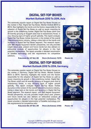 TELECOMMUNICATION MARKET INTELLIGENCE



                            DIGITAL SET-TOP BOXES
                       Market Outlook 2010 To 2014, Asia
This extremely popular report on Digital Set-Top Boxes focuses on
the market in Asia. Digital Set-Top Boxes: Market Outlook 2010 to
2014, Asia highlights the trends and the factors responsible for the
adoption of Digital Set-Top Boxes as well as issues impacting its
growth in the underlining market. Digital Set-Top Boxes which was
till recently growing at sluggish pace due to recessionary forces, is
now showing signs of higher growth globally. This report analyzes
Digital Set-Top Boxes market dynamics in the context of the overall
Telecommunications industry, taking a close look at the trends and
dynamics in Digital Set-Top Boxes segment. This research report,
with 360 degree Equipment Vendor perspective, not only provides
insight about past, present and future trends but also delivers an
exhaustive analysis of opportunities for players in this high
potential marketplace. The report provides a detailed examination
of Satellite technology and the requirements for competitive
solutions,
             PUBLISHED ON: 07 SEP, 09         PRICE (IN EUROS): 7275          PAGES: 61


                            DIGITAL SET-TOP BOXES
                   Market Outlook 2010 To 2014, Germany
This extremely popular report on Digital Set-Top Boxes focuses on
the market in Germany. Digital Set-Top Boxes: Market Outlook
2010 to 2014, Germany highlights the trends and the factors
responsible for the adoption of Digital Set-Top Boxes as well as
issues impacting its growth in the underlining market. Digital Set-
Top Boxes which was till recently growing at sluggish pace due to
recessionary forces, is now showing signs of higher growth
globally. This report analyzes Digital Set-Top Boxes market
dynamics in the context of the overall Telecommunications industry,
taking a close look at the trends and dynamics in Digital Set-Top
Boxes segment. This research report, with 360 degree Equipment
Vendor perspective, not only provides insight about past, present
and future trends but also delivers an exhaustive analysis of
opportunities for players in this high potential marketplace. The
report provides a detailed examination of Satellite technology and
the requirements for competitive solut
             PUBLISHED ON: 07 SEP, 09         PRICE (IN EUROS): 3765          PAGES: 43




                          Copyright © 2009 Knowledge360, All rights reserved.
                         Knowledge360, its logo, are trademarks of Knowledge360
 