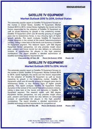 KNOWLEDGE360


                          SATELLITE TV EQUIPMENT
                Market Outlook 2010 To 2014, United States
This extremely popular report on Satellite TV Equipment focuses on
the market in United States. Satellite TV Equipment: Market
Outlook 2010 to 2014, United States highlights the trends and the
factors responsible for the adoption of Satellite TV Equipment as
well as issues impacting its growth in the underlining market.
Satellite TV Equipment which was till recently growing at sluggish
pace due to recessionary forces, is now showing signs of higher
growth globally. This report analyzes Satellite TV Equipment
market dynamics in the context of the overall Telecommunications
industry, taking a close look at the trends and dynamics in Satellite
TV Equipment segment. This research report, with 360 degree
Equipment Vendor perspective, not only provides insight about
past, present and future trends but also delivers an exhaustive
analysis of opportunities for players in this high potential
marketplace. The report provides a detailed examination of
Satellite technology and the requirements for
             PUBLISHED ON: 07 SEP, 09           PRICE (IN EUROS): 3765             PAGES: 43


                          SATELLITE TV EQUIPMENT
                      Market Outlook 2010 To 2014, World
This extremely popular report on Satellite TV Equipment focuses on
the market in World. Satellite TV Equipment: Market Outlook 2010
to 2014, World highlights the trends and the factors responsible
for the adoption of Satellite TV Equipment as well as issues
impacting its growth in the underlining market. Satellite TV
Equipment which was till recently growing at sluggish pace due to
recessionary forces, is now showing signs of higher growth
globally. This report analyzes Satellite TV Equipment market
dynamics in the context of the overall Telecommunications industry,
taking a close look at the trends and dynamics in Satellite TV
Equipment segment. This research report, with 360 degree
Equipment Vendor perspective, not only provides insight about
past, present and future trends but also delivers an exhaustive
analysis of opportunities for players in this high potential
marketplace. The report provides a detailed examination of
Satellite technology and the requirements for competitive sol
            PUBLISHED ON: 07 SEP, 09          PRICE (IN EUROS): 21315              PAGES: 250




                                            www.k360.in
                          # 203, Anchor Mall, Ajmer Road, Jaipur, India - 302006
                               Call: +91-9898269489 Email: info@k360.in
 