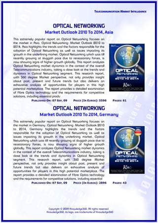 TELECOMMUNICATION MARKET INTELLIGENCE



                             OPTICAL NETWORKING
                       Market Outlook 2010 To 2014, Asia
This extremely popular report on Optical Networking focuses on
the market in Asia. Optical Networking: Market Outlook 2010 to
2014, Asia highlights the trends and the factors responsible for the
adoption of Optical Networking as well as issues impacting its
growth in the underlining market. Optical Networking which was till
recently growing at sluggish pace due to recessionary forces, is
now showing signs of higher growth globally. This report analyzes
Optical Networking market dynamics in the context of the overall
Telecommunications industry, taking a close look at the trends and
dynamics in Optical Networking segment. This research report,
with 360 degree Market perspective, not only provides insight
about past, present and future trends but also delivers an
exhaustive analysis of opportunities for players in this high
potential marketplace. The report provides a detailed examination
of Fibre Optics technology and the requirements for competitive
solutions, including essential produ
             PUBLISHED ON: 07 SEP, 09        PRICE (IN EUROS): 5596          PAGES: 61


                             OPTICAL NETWORKING
                   Market Outlook 2010 To 2014, Germany
This extremely popular report on Optical Networking focuses on
the market in Germany. Optical Networking: Market Outlook 2010
to 2014, Germany highlights the trends and the factors
responsible for the adoption of Optical Networking as well as
issues impacting its growth in the underlining market. Optical
Networking which was till recently growing at sluggish pace due to
recessionary forces, is now showing signs of higher growth
globally. This report analyzes Optical Networking market dynamics
in the context of the overall Telecommunications industry, taking a
close look at the trends and dynamics in Optical Networking
segment. This research report, with 360 degree Market
perspective, not only provides insight about past, present and
future trends but also delivers an exhaustive analysis of
opportunities for players in this high potential marketplace. The
report provides a detailed examination of Fibre Optics technology
and the requirements for competitive solutions, including essential
             PUBLISHED ON: 07 SEP, 09        PRICE (IN EUROS): 2896          PAGES: 43




                         Copyright © 2009 Knowledge360, All rights reserved.
                        Knowledge360, its logo, are trademarks of Knowledge360
 