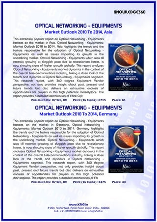 KNOWLEDGE360


                OPTICAL NETWORKING - EQUIPMENTS
                       Market Outlook 2010 To 2014, Asia
This extremely popular report on Optical Networking - Equipments
focuses on the market in Asia. Optical Networking - Equipments:
Market Outlook 2010 to 2014, Asia highlights the trends and the
factors responsible for the adoption of Optical Networking -
Equipments as well as issues impacting its growth in the
underlining market. Optical Networking - Equipments which was till
recently growing at sluggish pace due to recessionary forces, is
now showing signs of higher growth globally. This report analyzes
Optical Networking - Equipments market dynamics in the context of
the overall Telecommunications industry, taking a close look at the
trends and dynamics in Optical Networking - Equipments segment.
This research report, with 360 degree Equipment Vendor
perspective, not only provides insight about past, present and
future trends but also delivers an exhaustive analysis of
opportunities for players in this high potential marketplace. The
report provides a detailed examination of Fibre Opt
             PUBLISHED ON: 07 SEP, 09          PRICE (IN EUROS): 6715             PAGES: 61


                OPTICAL NETWORKING - EQUIPMENTS
                   Market Outlook 2010 To 2014, Germany
This extremely popular report on Optical Networking - Equipments
focuses on the market in Germany. Optical Networking -
Equipments: Market Outlook 2010 to 2014, Germany highlights
the trends and the factors responsible for the adoption of Optical
Networking - Equipments as well as issues impacting its growth in
the underlining market. Optical Networking - Equipments which
was till recently growing at sluggish pace due to recessionary
forces, is now showing signs of higher growth globally. This report
analyzes Optical Networking - Equipments market dynamics in the
context of the overall Telecommunications industry, taking a close
look at the trends and dynamics in Optical Networking -
Equipments segment. This research report, with 360 degree
Equipment Vendor perspective, not only provides insight about
past, present and future trends but also delivers an exhaustive
analysis of opportunities for players in this high potential
marketplace. The report provides a detailed examination of Fib
             PUBLISHED ON: 07 SEP, 09          PRICE (IN EUROS): 3475             PAGES: 43




                                           www.k360.in
                         # 203, Anchor Mall, Ajmer Road, Jaipur, India - 302006
                              Call: +91-9898269489 Email: info@k360.in
 