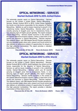 TELECOMMUNICATION MARKET INTELLIGENCE



                   OPTICAL NETWORKING - SERVICES
                Market Outlook 2010 To 2014, United States
This extremely popular report on Optical Networking - Services
focuses on the market in United States. Optical Networking -
Services: Market Outlook 2010 to 2014, United States highlights
the trends and the factors responsible for the adoption of Optical
Networking - Services as well as issues impacting its growth in the
underlining market. Optical Networking - Services which was till
recently growing at sluggish pace due to recessionary forces, is
now showing signs of higher growth globally. This report analyzes
Optical Networking - Services market dynamics in the context of
the overall Telecommunications industry, taking a close look at the
trends and dynamics in Optical Networking - Services segment.
This research report, with 360 degree Service Provider perspective,
not only provides insight about past, present and future trends but
also delivers an exhaustive analysis of opportunities for players in
this high potential marketplace. The report provides a detailed
examination of Fib
             PUBLISHED ON: 07 SEP, 09        PRICE (IN EUROS): 3475          PAGES: 43


                   OPTICAL NETWORKING - SERVICES
                     Market Outlook 2010 To 2014, World
This extremely popular report on Optical Networking - Services
focuses on the market in World. Optical Networking - Services:
Market Outlook 2010 to 2014, World highlights the trends and the
factors responsible for the adoption of Optical Networking -
Services as well as issues impacting its growth in the underlining
market. Optical Networking - Services which was till recently
growing at sluggish pace due to recessionary forces, is now
showing signs of higher growth globally. This report analyzes
Optical Networking - Services market dynamics in the context of
the overall Telecommunications industry, taking a close look at the
trends and dynamics in Optical Networking - Services segment.
This research report, with 360 degree Service Provider perspective,
not only provides insight about past, present and future trends but
also delivers an exhaustive analysis of opportunities for players in
this high potential marketplace. The report provides a detailed
examination of Fibre Optics techno
            PUBLISHED ON: 07 SEP, 09        PRICE (IN EUROS): 19675          PAGES: 250




                         Copyright © 2009 Knowledge360, All rights reserved.
                        Knowledge360, its logo, are trademarks of Knowledge360
 