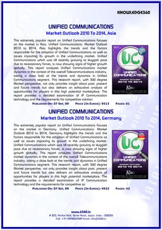 KNOWLEDGE360


                         UNIFIED COMMUNICATIONS
                       Market Outlook 2010 To 2014, Asia
This extremely popular report on Unified Communications focuses
on the market in Asia. Unified Communications: Market Outlook
2010 to 2014, Asia highlights the trends and the factors
responsible for the adoption of Unified Communications as well as
issues impacting its growth in the underlining market. Unified
Communications which was till recently growing at sluggish pace
due to recessionary forces, is now showing signs of higher growth
globally. This report analyzes Unified Communications market
dynamics in the context of the overall Telecommunications industry,
taking a close look at the trends and dynamics in Unified
Communications segment. This research report, with 360 degree
Market perspective, not only provides insight about past, present
and future trends but also delivers an exhaustive analysis of
opportunities for players in this high potential marketplace. The
report provides a detailed examination of IP Communication
technology and the requirements for competitive solution
             PUBLISHED ON: 07 SEP, 09          PRICE (IN EUROS): 9513             PAGES: 61


                         UNIFIED COMMUNICATIONS
                   Market Outlook 2010 To 2014, Germany
This extremely popular report on Unified Communications focuses
on the market in Germany. Unified Communications: Market
Outlook 2010 to 2014, Germany highlights the trends and the
factors responsible for the adoption of Unified Communications as
well as issues impacting its growth in the underlining market.
Unified Communications which was till recently growing at sluggish
pace due to recessionary forces, is now showing signs of higher
growth globally. This report analyzes Unified Communications
market dynamics in the context of the overall Telecommunications
industry, taking a close look at the trends and dynamics in Unified
Communications segment. This research report, with 360 degree
Market perspective, not only provides insight about past, present
and future trends but also delivers an exhaustive analysis of
opportunities for players in this high potential marketplace. The
report provides a detailed examination of IP Communication
technology and the requirements for competitive so
             PUBLISHED ON: 07 SEP, 09          PRICE (IN EUROS): 4923             PAGES: 43




                                           www.k360.in
                         # 203, Anchor Mall, Ajmer Road, Jaipur, India - 302006
                              Call: +91-9898269489 Email: info@k360.in
 