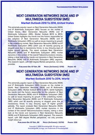 TELECOMMUNICATION MARKET INTELLIGENCE



          NEXT GENERATION NETWORKS (NGN) AND IP
               MULTIMEDIA SUBSYSTEM (IMS)
                Market Outlook 2010 To 2014, United States
This extremely popular report on Next Generation Networks (NGN)
and IP Multimedia Subsystem (IMS) focuses on the market in
United States. Next Generation Networks (NGN) and IP
Multimedia Subsystem (IMS): Market Outlook 2010 to 2014,
United States highlights the trends and the factors responsible for
the adoption of Next Generation Networks (NGN) and IP
Multimedia Subsystem (IMS) as well as issues impacting its growth
in the underlining market. Next Generation Networks (NGN) and IP
Multimedia Subsystem (IMS) which was till recently growing at
sluggish pace due to recessionary forces, is now showing signs of
higher growth globally. This report analyzes Next Generation
Networks (NGN) and IP Multimedia Subsystem (IMS) market
dynamics in the context of the overall Telecommunications industry,
taking a close look at the trends and dynamics in Next Generation
Networks (NGN) and IP Multimedia Subsystem (IMS) segment.
This research report, with 360 degree Market perspective, not only
provides
             PUBLISHED ON: 07 SEP, 09        PRICE (IN EUROS): 5792          PAGES: 43


          NEXT GENERATION NETWORKS (NGN) AND IP
               MULTIMEDIA SUBSYSTEM (IMS)
                     Market Outlook 2010 To 2014, World
This extremely popular report on Next Generation Networks (NGN)
and IP Multimedia Subsystem (IMS) focuses on the market in
World. Next Generation Networks (NGN) and IP Multimedia
Subsystem (IMS): Market Outlook 2010 to 2014, World highlights
the trends and the factors responsible for the adoption of Next
Generation Networks (NGN) and IP Multimedia Subsystem (IMS)
as well as issues impacting its growth in the underlining market.
Next Generation Networks (NGN) and IP Multimedia Subsystem
(IMS) which was till recently growing at sluggish pace due to
recessionary forces, is now showing signs of higher growth
globally. This report analyzes Next Generation Networks (NGN)
and IP Multimedia Subsystem (IMS) market dynamics in the
context of the overall Telecommunications industry, taking a close
look at the trends and dynamics in Next Generation Networks
(NGN) and IP Multimedia Subsystem (IMS) segment. This research
report, with 360 degree Market perspective, not only provides
insight about pa
           PUBLISHED ON: 07 SEP, 09         PRICE (IN EUROS): 32792          PAGES: 250

                         Copyright © 2009 Knowledge360, All rights reserved.
                        Knowledge360, its logo, are trademarks of Knowledge360
 
