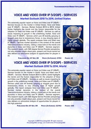 TELECOMMUNICATION MARKET INTELLIGENCE



        VOICE AND VIDEO OVER IP (V2OIP) - SERVICES
                Market Outlook 2010 To 2014, United States
This extremely popular report on Voice and Video over IP (V2oIP) -
Services focuses on the market in United States. Voice and Video
over IP (V2oIP) - Services: Market Outlook 2010 to 2014, United
States highlights the trends and the factors responsible for the
adoption of Voice and Video over IP (V2oIP) - Services as well as
issues impacting its growth in the underlining market. Voice and
Video over IP (V2oIP) - Services which was till recently growing at
sluggish pace due to recessionary forces, is now showing signs of
higher growth globally. This report analyzes Voice and Video over
IP (V2oIP) - Services market dynamics in the context of the overall
Telecommunications industry, taking a close look at the trends and
dynamics in Voice and Video over IP (V2oIP) - Services segment.
This research report, with 360 degree Service Provider perspective,
not only provides insight about past, present and future trends but
also delivers an exhaustive analysis of opportunities for players in
thi
             PUBLISHED ON: 07 SEP, 09        PRICE (IN EUROS): 5792          PAGES: 43


        VOICE AND VIDEO OVER IP (V2OIP) - SERVICES
                     Market Outlook 2010 To 2014, World
This extremely popular report on Voice and Video over IP (V2oIP) -
Services focuses on the market in World. Voice and Video over IP
(V2oIP) - Services: Market Outlook 2010 to 2014, World highlights
the trends and the factors responsible for the adoption of Voice
and Video over IP (V2oIP) - Services as well as issues impacting its
growth in the underlining market. Voice and Video over IP (V2oIP) -
Services which was till recently growing at sluggish pace due to
recessionary forces, is now showing signs of higher growth
globally. This report analyzes Voice and Video over IP (V2oIP) -
Services market dynamics in the context of the overall
Telecommunications industry, taking a close look at the trends and
dynamics in Voice and Video over IP (V2oIP) - Services segment.
This research report, with 360 degree Service Provider perspective,
not only provides insight about past, present and future trends but
also delivers an exhaustive analysis of opportunities for players in
this high potential
            PUBLISHED ON: 07 SEP, 09        PRICE (IN EUROS): 32792          PAGES: 250




                         Copyright © 2009 Knowledge360, All rights reserved.
                        Knowledge360, its logo, are trademarks of Knowledge360
 