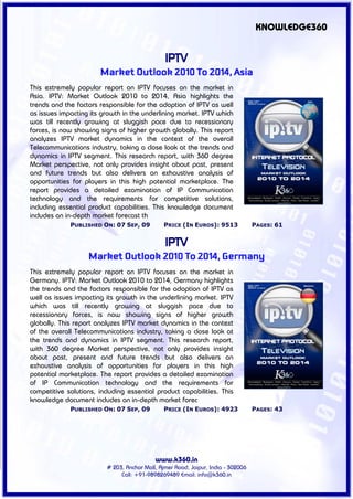 KNOWLEDGE360


                                                IPTV
                       Market Outlook 2010 To 2014, Asia
This extremely popular report on IPTV focuses on the market in
Asia. IPTV: Market Outlook 2010 to 2014, Asia highlights the
trends and the factors responsible for the adoption of IPTV as well
as issues impacting its growth in the underlining market. IPTV which
was till recently growing at sluggish pace due to recessionary
forces, is now showing signs of higher growth globally. This report
analyzes IPTV market dynamics in the context of the overall
Telecommunications industry, taking a close look at the trends and
dynamics in IPTV segment. This research report, with 360 degree
Market perspective, not only provides insight about past, present
and future trends but also delivers an exhaustive analysis of
opportunities for players in this high potential marketplace. The
report provides a detailed examination of IP Communication
technology and the requirements for competitive solutions,
including essential product capabilities. This knowledge document
includes an in-depth market forecast th
             PUBLISHED ON: 07 SEP, 09           PRICE (IN EUROS): 9513             PAGES: 61


                                                IPTV
                   Market Outlook 2010 To 2014, Germany
This extremely popular report on IPTV focuses on the market in
Germany. IPTV: Market Outlook 2010 to 2014, Germany highlights
the trends and the factors responsible for the adoption of IPTV as
well as issues impacting its growth in the underlining market. IPTV
which was till recently growing at sluggish pace due to
recessionary forces, is now showing signs of higher growth
globally. This report analyzes IPTV market dynamics in the context
of the overall Telecommunications industry, taking a close look at
the trends and dynamics in IPTV segment. This research report,
with 360 degree Market perspective, not only provides insight
about past, present and future trends but also delivers an
exhaustive analysis of opportunities for players in this high
potential marketplace. The report provides a detailed examination
of IP Communication technology and the requirements for
competitive solutions, including essential product capabilities. This
knowledge document includes an in-depth market forec
             PUBLISHED ON: 07 SEP, 09           PRICE (IN EUROS): 4923             PAGES: 43




                                            www.k360.in
                          # 203, Anchor Mall, Ajmer Road, Jaipur, India - 302006
                               Call: +91-9898269489 Email: info@k360.in
 
