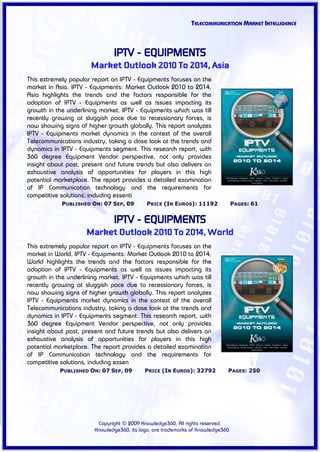 TELECOMMUNICATION MARKET INTELLIGENCE



                               IPTV - EQUIPMENTS
                      Market Outlook 2010 To 2014, Asia
This extremely popular report on IPTV - Equipments focuses on the
market in Asia. IPTV - Equipments: Market Outlook 2010 to 2014,
Asia highlights the trends and the factors responsible for the
adoption of IPTV - Equipments as well as issues impacting its
growth in the underlining market. IPTV - Equipments which was till
recently growing at sluggish pace due to recessionary forces, is
now showing signs of higher growth globally. This report analyzes
IPTV - Equipments market dynamics in the context of the overall
Telecommunications industry, taking a close look at the trends and
dynamics in IPTV - Equipments segment. This research report, with
360 degree Equipment Vendor perspective, not only provides
insight about past, present and future trends but also delivers an
exhaustive analysis of opportunities for players in this high
potential marketplace. The report provides a detailed examination
of IP Communication technology and the requirements for
competitive solutions, including essenti
            PUBLISHED ON: 07 SEP, 09        PRICE (IN EUROS): 11192              PAGES: 61


                               IPTV - EQUIPMENTS
                     Market Outlook 2010 To 2014, World
This extremely popular report on IPTV - Equipments focuses on the
market in World. IPTV - Equipments: Market Outlook 2010 to 2014,
World highlights the trends and the factors responsible for the
adoption of IPTV - Equipments as well as issues impacting its
growth in the underlining market. IPTV - Equipments which was till
recently growing at sluggish pace due to recessionary forces, is
now showing signs of higher growth globally. This report analyzes
IPTV - Equipments market dynamics in the context of the overall
Telecommunications industry, taking a close look at the trends and
dynamics in IPTV - Equipments segment. This research report, with
360 degree Equipment Vendor perspective, not only provides
insight about past, present and future trends but also delivers an
exhaustive analysis of opportunities for players in this high
potential marketplace. The report provides a detailed examination
of IP Communication technology and the requirements for
competitive solutions, including essen
           PUBLISHED ON: 07 SEP, 09         PRICE (IN EUROS): 32792          PAGES: 250




                         Copyright © 2009 Knowledge360, All rights reserved.
                        Knowledge360, its logo, are trademarks of Knowledge360
 