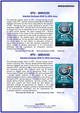 KNOWLEDGE360


                                    IPTV - SERVICES
                       Market Outlook 2010 To 2014, Asia
This extremely popular report on IPTV - Services focuses on the
market in Asia. IPTV - Services: Market Outlook 2010 to 2014, Asia
highlights the trends and the factors responsible for the adoption
of IPTV - Services as well as issues impacting its growth in the
underlining market. IPTV - Services which was till recently growing
at sluggish pace due to recessionary forces, is now showing signs
of higher growth globally. This report analyzes IPTV - Services
market dynamics in the context of the overall Telecommunications
industry, taking a close look at the trends and dynamics in IPTV -
Services segment. This research report, with 360 degree Service
Provider perspective, not only provides insight about past, present
and future trends but also delivers an exhaustive analysis of
opportunities for players in this high potential marketplace. The
report provides a detailed examination of IP Communication
technology and the requirements for competitive solutions,
including essential product c
             PUBLISHED ON: 07 SEP, 09          PRICE (IN EUROS): 11192             PAGES: 61


                                    IPTV - SERVICES
                   Market Outlook 2010 To 2014, Germany
This extremely popular report on IPTV - Services focuses on the
market in Germany. IPTV - Services: Market Outlook 2010 to 2014,
Germany highlights the trends and the factors responsible for the
adoption of IPTV - Services as well as issues impacting its growth in
the underlining market. IPTV - Services which was till recently
growing at sluggish pace due to recessionary forces, is now
showing signs of higher growth globally. This report analyzes IPTV
- Services market dynamics in the context of the overall
Telecommunications industry, taking a close look at the trends and
dynamics in IPTV - Services segment. This research report, with 360
degree Service Provider perspective, not only provides insight
about past, present and future trends but also delivers an
exhaustive analysis of opportunities for players in this high
potential marketplace. The report provides a detailed examination
of IP Communication technology and the requirements for
competitive solutions, including essential pro
             PUBLISHED ON: 07 SEP, 09           PRICE (IN EUROS): 5792             PAGES: 43




                                            www.k360.in
                          # 203, Anchor Mall, Ajmer Road, Jaipur, India - 302006
                               Call: +91-9898269489 Email: info@k360.in
 