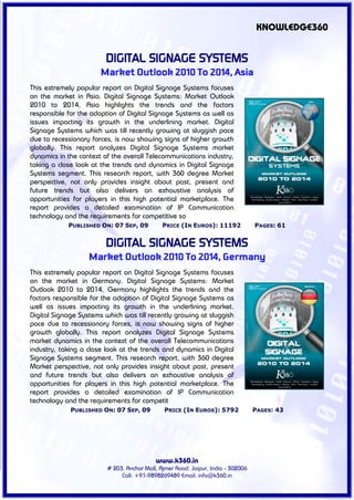 KNOWLEDGE360


                        DIGITAL SIGNAGE SYSTEMS
                       Market Outlook 2010 To 2014, Asia
This extremely popular report on Digital Signage Systems focuses
on the market in Asia. Digital Signage Systems: Market Outlook
2010 to 2014, Asia highlights the trends and the factors
responsible for the adoption of Digital Signage Systems as well as
issues impacting its growth in the underlining market. Digital
Signage Systems which was till recently growing at sluggish pace
due to recessionary forces, is now showing signs of higher growth
globally. This report analyzes Digital Signage Systems market
dynamics in the context of the overall Telecommunications industry,
taking a close look at the trends and dynamics in Digital Signage
Systems segment. This research report, with 360 degree Market
perspective, not only provides insight about past, present and
future trends but also delivers an exhaustive analysis of
opportunities for players in this high potential marketplace. The
report provides a detailed examination of IP Communication
technology and the requirements for competitive so
            PUBLISHED ON: 07 SEP, 09          PRICE (IN EUROS): 11192             PAGES: 61


                        DIGITAL SIGNAGE SYSTEMS
                   Market Outlook 2010 To 2014, Germany
This extremely popular report on Digital Signage Systems focuses
on the market in Germany. Digital Signage Systems: Market
Outlook 2010 to 2014, Germany highlights the trends and the
factors responsible for the adoption of Digital Signage Systems as
well as issues impacting its growth in the underlining market.
Digital Signage Systems which was till recently growing at sluggish
pace due to recessionary forces, is now showing signs of higher
growth globally. This report analyzes Digital Signage Systems
market dynamics in the context of the overall Telecommunications
industry, taking a close look at the trends and dynamics in Digital
Signage Systems segment. This research report, with 360 degree
Market perspective, not only provides insight about past, present
and future trends but also delivers an exhaustive analysis of
opportunities for players in this high potential marketplace. The
report provides a detailed examination of IP Communication
technology and the requirements for competit
             PUBLISHED ON: 07 SEP, 09          PRICE (IN EUROS): 5792             PAGES: 43




                                           www.k360.in
                         # 203, Anchor Mall, Ajmer Road, Jaipur, India - 302006
                              Call: +91-9898269489 Email: info@k360.in
 