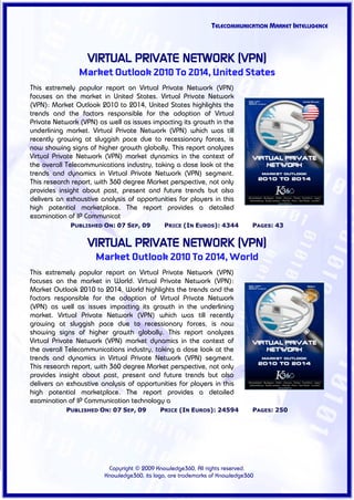 TELECOMMUNICATION MARKET INTELLIGENCE



                   VIRTUAL PRIVATE NETWORK (VPN)
                Market Outlook 2010 To 2014, United States
This extremely popular report on Virtual Private Network (VPN)
focuses on the market in United States. Virtual Private Network
(VPN): Market Outlook 2010 to 2014, United States highlights the
trends and the factors responsible for the adoption of Virtual
Private Network (VPN) as well as issues impacting its growth in the
underlining market. Virtual Private Network (VPN) which was till
recently growing at sluggish pace due to recessionary forces, is
now showing signs of higher growth globally. This report analyzes
Virtual Private Network (VPN) market dynamics in the context of
the overall Telecommunications industry, taking a close look at the
trends and dynamics in Virtual Private Network (VPN) segment.
This research report, with 360 degree Market perspective, not only
provides insight about past, present and future trends but also
delivers an exhaustive analysis of opportunities for players in this
high potential marketplace. The report provides a detailed
examination of IP Communicat
             PUBLISHED ON: 07 SEP, 09        PRICE (IN EUROS): 4344          PAGES: 43


                   VIRTUAL PRIVATE NETWORK (VPN)
                     Market Outlook 2010 To 2014, World
This extremely popular report on Virtual Private Network (VPN)
focuses on the market in World. Virtual Private Network (VPN):
Market Outlook 2010 to 2014, World highlights the trends and the
factors responsible for the adoption of Virtual Private Network
(VPN) as well as issues impacting its growth in the underlining
market. Virtual Private Network (VPN) which was till recently
growing at sluggish pace due to recessionary forces, is now
showing signs of higher growth globally. This report analyzes
Virtual Private Network (VPN) market dynamics in the context of
the overall Telecommunications industry, taking a close look at the
trends and dynamics in Virtual Private Network (VPN) segment.
This research report, with 360 degree Market perspective, not only
provides insight about past, present and future trends but also
delivers an exhaustive analysis of opportunities for players in this
high potential marketplace. The report provides a detailed
examination of IP Communication technology a
            PUBLISHED ON: 07 SEP, 09        PRICE (IN EUROS): 24594          PAGES: 250




                         Copyright © 2009 Knowledge360, All rights reserved.
                        Knowledge360, its logo, are trademarks of Knowledge360
 