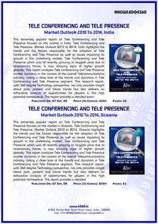 KNOWLEDGE360


           TELE CONFERENCING AND TELE PRESENCE
                      Market Outlook 2010 To 2014, India
This extremely popular report on Tele Conferencing and Tele
Presence focuses on the market in India. Tele Conferencing and
Tele Presence: Market Outlook 2010 to 2014, India highlights the
trends and the factors responsible for the adoption of Tele
Conferencing and Tele Presence as well as issues impacting its
growth in the underlining market. Tele Conferencing and Tele
Presence which was till recently growing at sluggish pace due to
recessionary forces, is now showing signs of higher growth
globally. This report analyzes Tele Conferencing and Tele Presence
market dynamics in the context of the overall Telecommunications
industry, taking a close look at the trends and dynamics in Tele
Conferencing and Tele Presence segment. This research report,
with 360 degree Technology perspective, not only provides insight
about past, present and future trends but also delivers an
exhaustive analysis of opportunities for players in this high
potential marketplace. The report provides a detailed exam
             PUBLISHED ON: 07 SEP, 09         PRICE (IN EUROS): 4344             PAGES: 43


           TELE CONFERENCING AND TELE PRESENCE
                   Market Outlook 2010 To 2014, Oceania
This extremely popular report on Tele Conferencing and Tele
Presence focuses on the market in Oceania. Tele Conferencing and
Tele Presence: Market Outlook 2010 to 2014, Oceania highlights
the trends and the factors responsible for the adoption of Tele
Conferencing and Tele Presence as well as issues impacting its
growth in the underlining market. Tele Conferencing and Tele
Presence which was till recently growing at sluggish pace due to
recessionary forces, is now showing signs of higher growth
globally. This report analyzes Tele Conferencing and Tele Presence
market dynamics in the context of the overall Telecommunications
industry, taking a close look at the trends and dynamics in Tele
Conferencing and Tele Presence segment. This research report,
with 360 degree Technology perspective, not only provides insight
about past, present and future trends but also delivers an
exhaustive analysis of opportunities for players in this high
potential marketplace. The report provides a detailed
             PUBLISHED ON: 07 SEP, 09         PRICE (IN EUROS): 8394             PAGES: 61




                                          www.k360.in
                        # 203, Anchor Mall, Ajmer Road, Jaipur, India - 302006
                             Call: +91-9898269489 Email: info@k360.in
 
