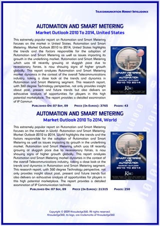 TELECOMMUNICATION MARKET INTELLIGENCE



                AUTOMATION AND SMART METERING
                Market Outlook 2010 To 2014, United States
This extremely popular report on Automation and Smart Metering
focuses on the market in United States. Automation and Smart
Metering: Market Outlook 2010 to 2014, United States highlights
the trends and the factors responsible for the adoption of
Automation and Smart Metering as well as issues impacting its
growth in the underlining market. Automation and Smart Metering
which was till recently growing at sluggish pace due to
recessionary forces, is now showing signs of higher growth
globally. This report analyzes Automation and Smart Metering
market dynamics in the context of the overall Telecommunications
industry, taking a close look at the trends and dynamics in
Automation and Smart Metering segment. This research report,
with 360 degree Technology perspective, not only provides insight
about past, present and future trends but also delivers an
exhaustive analysis of opportunities for players in this high
potential marketplace. The report provides a detailed examination
of IP Commun
             PUBLISHED ON: 07 SEP, 09        PRICE (IN EUROS): 3765          PAGES: 43


                AUTOMATION AND SMART METERING
                     Market Outlook 2010 To 2014, World
This extremely popular report on Automation and Smart Metering
focuses on the market in World. Automation and Smart Metering:
Market Outlook 2010 to 2014, World highlights the trends and the
factors responsible for the adoption of Automation and Smart
Metering as well as issues impacting its growth in the underlining
market. Automation and Smart Metering which was till recently
growing at sluggish pace due to recessionary forces, is now
showing signs of higher growth globally. This report analyzes
Automation and Smart Metering market dynamics in the context of
the overall Telecommunications industry, taking a close look at the
trends and dynamics in Automation and Smart Metering segment.
This research report, with 360 degree Technology perspective, not
only provides insight about past, present and future trends but
also delivers an exhaustive analysis of opportunities for players in
this high potential marketplace. The report provides a detailed
examination of IP Communication technolo
            PUBLISHED ON: 07 SEP, 09        PRICE (IN EUROS): 21315          PAGES: 250




                         Copyright © 2009 Knowledge360, All rights reserved.
                        Knowledge360, its logo, are trademarks of Knowledge360
 
