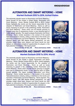 KNOWLEDGE360


         AUTOMATION AND SMART METERING - HOME
                Market Outlook 2010 To 2014, United States
This extremely popular report on Automation and Smart Metering -
Home focuses on the market in United States. Automation and
Smart Metering - Home: Market Outlook 2010 to 2014, United
States highlights the trends and the factors responsible for the
adoption of Automation and Smart Metering - Home as well as
issues impacting its growth in the underlining market. Automation
and Smart Metering - Home which was till recently growing at
sluggish pace due to recessionary forces, is now showing signs of
higher growth globally. This report analyzes Automation and Smart
Metering - Home market dynamics in the context of the overall
Telecommunications industry, taking a close look at the trends and
dynamics in Automation and Smart Metering - Home segment. This
research report, with 360 degree Market perspective, not only
provides insight about past, present and future trends but also
delivers an exhaustive analysis of opportunities for players in this
high potential marketplace. The report provid
             PUBLISHED ON: 07 SEP, 09          PRICE (IN EUROS): 4344             PAGES: 43


         AUTOMATION AND SMART METERING - HOME
                     Market Outlook 2010 To 2014, World
This extremely popular report on Automation and Smart Metering -
Home focuses on the market in World. Automation and Smart
Metering - Home: Market Outlook 2010 to 2014, World highlights
the trends and the factors responsible for the adoption of
Automation and Smart Metering - Home as well as issues
impacting its growth in the underlining market. Automation and
Smart Metering - Home which was till recently growing at sluggish
pace due to recessionary forces, is now showing signs of higher
growth globally. This report analyzes Automation and Smart
Metering - Home market dynamics in the context of the overall
Telecommunications industry, taking a close look at the trends and
dynamics in Automation and Smart Metering - Home segment. This
research report, with 360 degree Market perspective, not only
provides insight about past, present and future trends but also
delivers an exhaustive analysis of opportunities for players in this
high potential marketplace. The report provides a detailed ex
            PUBLISHED ON: 07 SEP, 09         PRICE (IN EUROS): 24594              PAGES: 250




                                           www.k360.in
                         # 203, Anchor Mall, Ajmer Road, Jaipur, India - 302006
                              Call: +91-9898269489 Email: info@k360.in
 