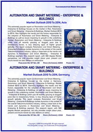 TELECOMMUNICATION MARKET INTELLIGENCE



  AUTOMATION AND SMART METERING - ENTERPRISE &
                   BUILDINGS
                       Market Outlook 2010 To 2014, Asia
This extremely popular report on Automation and Smart Metering -
Enterprise & Buildings focuses on the market in Asia. Automation
and Smart Metering - Enterprise & Buildings: Market Outlook 2010
to 2014, Asia highlights the trends and the factors responsible for
the adoption of Automation and Smart Metering - Enterprise &
Buildings as well as issues impacting its growth in the underlining
market. Automation and Smart Metering - Enterprise & Buildings
which was till recently growing at sluggish pace due to
recessionary forces, is now showing signs of higher growth
globally. This report analyzes Automation and Smart Metering -
Enterprise & Buildings market dynamics in the context of the overall
Telecommunications industry, taking a close look at the trends and
dynamics in Automation and Smart Metering - Enterprise &
Buildings segment. This research report, with 360 degree Market
perspective, not only provides insight about past, present and
future trends but also delivers an exhaustive
             PUBLISHED ON: 07 SEP, 09        PRICE (IN EUROS): 8394          PAGES: 61


  AUTOMATION AND SMART METERING - ENTERPRISE &
                   BUILDINGS
                   Market Outlook 2010 To 2014, Germany
This extremely popular report on Automation and Smart Metering -
Enterprise & Buildings focuses on the market in Germany.
Automation and Smart Metering - Enterprise & Buildings: Market
Outlook 2010 to 2014, Germany highlights the trends and the
factors responsible for the adoption of Automation and Smart
Metering - Enterprise & Buildings as well as issues impacting its
growth in the underlining market. Automation and Smart Metering
- Enterprise & Buildings which was till recently growing at sluggish
pace due to recessionary forces, is now showing signs of higher
growth globally. This report analyzes Automation and Smart
Metering - Enterprise & Buildings market dynamics in the context of
the overall Telecommunications industry, taking a close look at the
trends and dynamics in Automation and Smart Metering -
Enterprise & Buildings segment. This research report, with 360
degree Market perspective, not only provides insight about past,
present and future trends but also delivers an exhau
             PUBLISHED ON: 07 SEP, 09        PRICE (IN EUROS): 4344          PAGES: 43




                         Copyright © 2009 Knowledge360, All rights reserved.
                        Knowledge360, its logo, are trademarks of Knowledge360
 