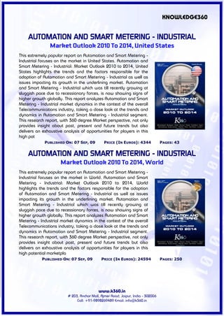 KNOWLEDGE360


    AUTOMATION AND SMART METERING - INDUSTRIAL
                Market Outlook 2010 To 2014, United States
This extremely popular report on Automation and Smart Metering -
Industrial focuses on the market in United States. Automation and
Smart Metering - Industrial: Market Outlook 2010 to 2014, United
States highlights the trends and the factors responsible for the
adoption of Automation and Smart Metering - Industrial as well as
issues impacting its growth in the underlining market. Automation
and Smart Metering - Industrial which was till recently growing at
sluggish pace due to recessionary forces, is now showing signs of
higher growth globally. This report analyzes Automation and Smart
Metering - Industrial market dynamics in the context of the overall
Telecommunications industry, taking a close look at the trends and
dynamics in Automation and Smart Metering - Industrial segment.
This research report, with 360 degree Market perspective, not only
provides insight about past, present and future trends but also
delivers an exhaustive analysis of opportunities for players in this
high pot
             PUBLISHED ON: 07 SEP, 09          PRICE (IN EUROS): 4344             PAGES: 43


    AUTOMATION AND SMART METERING - INDUSTRIAL
                     Market Outlook 2010 To 2014, World
This extremely popular report on Automation and Smart Metering -
Industrial focuses on the market in World. Automation and Smart
Metering - Industrial: Market Outlook 2010 to 2014, World
highlights the trends and the factors responsible for the adoption
of Automation and Smart Metering - Industrial as well as issues
impacting its growth in the underlining market. Automation and
Smart Metering - Industrial which was till recently growing at
sluggish pace due to recessionary forces, is now showing signs of
higher growth globally. This report analyzes Automation and Smart
Metering - Industrial market dynamics in the context of the overall
Telecommunications industry, taking a close look at the trends and
dynamics in Automation and Smart Metering - Industrial segment.
This research report, with 360 degree Market perspective, not only
provides insight about past, present and future trends but also
delivers an exhaustive analysis of opportunities for players in this
high potential marketpla
            PUBLISHED ON: 07 SEP, 09         PRICE (IN EUROS): 24594              PAGES: 250




                                           www.k360.in
                         # 203, Anchor Mall, Ajmer Road, Jaipur, India - 302006
                              Call: +91-9898269489 Email: info@k360.in
 