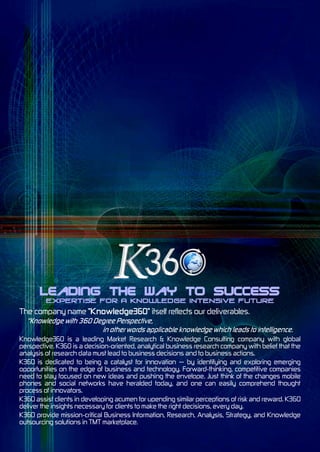 Leading the Way to Success
The company name "Knowledge360" itself reflects our deliverables.


Knowledge360 is a leading Market Research & Knowledge Consulting company with global
perspective. K360 is a decision-oriented, analytical business research company with belief that the
analysis of research data must lead to business decisions and to business actions.
K360 is dedicated to being a catalyst for innovation — by identifying and exploring emerging
opportunities on the edge of business and technology. Forward-thinking, competitive companies
need to stay focused on new ideas and pushing the envelope. Just think of the changes mobile
phones and social networks have heralded today, and one can easily comprehend thought
process of innovators.
K360 assist clients in developing acumen for upending similar perceptions of risk and reward. K360
deliver the insights necessary for clients to make the right decisions, every day.
K360 provide mission-critical Business Information, Research, Analysis, Strategy, and Knowledge
outsourcing solutions in TMT marketplace.
 