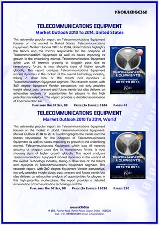 KNOWLEDGE360


                 TELECOMMUNICATIONS EQUIPMENT
                Market Outlook 2010 To 2014, United States
This extremely popular report on Telecommunications Equipment
focuses on the market in United States. Telecommunications
Equipment: Market Outlook 2010 to 2014, United States highlights
the trends and the factors responsible for the adoption of
Telecommunications Equipment as well as issues impacting its
growth in the underlining market. Telecommunications Equipment
which was till recently growing at sluggish pace due to
recessionary forces, is now showing signs of higher growth
globally. This report analyzes Telecommunications Equipment
market dynamics in the context of the overall Technology industry,
taking a close look at the trends and dynamics in
Telecommunications Equipment segment. This research report, with
360 degree Equipment Vendor perspective, not only provides
insight about past, present and future trends but also delivers an
exhaustive analysis of opportunities for players in this high
potential marketplace. The report provides a detailed examination
of Communication tec
             PUBLISHED ON: 07 SEP, 09          PRICE (IN EUROS): 3186             PAGES: 43


                 TELECOMMUNICATIONS EQUIPMENT
                     Market Outlook 2010 To 2014, World
This extremely popular report on Telecommunications Equipment
focuses on the market in World. Telecommunications Equipment:
Market Outlook 2010 to 2014, World highlights the trends and the
factors responsible for the adoption of Telecommunications
Equipment as well as issues impacting its growth in the underlining
market. Telecommunications Equipment which was till recently
growing at sluggish pace due to recessionary forces, is now
showing signs of higher growth globally. This report analyzes
Telecommunications Equipment market dynamics in the context of
the overall Technology industry, taking a close look at the trends
and dynamics in Telecommunications Equipment segment. This
research report, with 360 degree Equipment Vendor perspective,
not only provides insight about past, present and future trends but
also delivers an exhaustive analysis of opportunities for players in
this high potential marketplace. The report provides a detailed
examination of Communication technology and the
            PUBLISHED ON: 07 SEP, 09         PRICE (IN EUROS): 18036              PAGES: 250




                                           www.k360.in
                         # 203, Anchor Mall, Ajmer Road, Jaipur, India - 302006
                              Call: +91-9898269489 Email: info@k360.in
 