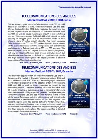 TELECOMMUNICATION MARKET INTELLIGENCE



                TELECOMMUNICATIONS OSS AND BSS
                       Market Outlook 2010 To 2014, India
This extremely popular report on Telecommunications OSS and BSS
focuses on the market in India. Telecommunications OSS and BSS:
Market Outlook 2010 to 2014, India highlights the trends and the
factors responsible for the adoption of Telecommunications OSS
and BSS as well as issues impacting its growth in the underlining
market. Telecommunications OSS and BSS which was till recently
growing at sluggish pace due to recessionary forces, is now
showing signs of higher growth globally. This report analyzes
Telecommunications OSS and BSS market dynamics in the context
of the overall Technology industry, taking a close look at the trends
and dynamics in Telecommunications OSS and BSS segment. This
research report, with 360 degree Software Vendor perspective,
not only provides insight about past, present and future trends but
also delivers an exhaustive analysis of opportunities for players in
this high potential marketplace. The report provides a detailed
examination of Communication technolo
             PUBLISHED ON: 07 SEP, 09         PRICE (IN EUROS): 3765          PAGES: 43


                TELECOMMUNICATIONS OSS AND BSS
                    Market Outlook 2010 To 2014, Oceania
This extremely popular report on Telecommunications OSS and BSS
focuses on the market in Oceania. Telecommunications OSS and
BSS: Market Outlook 2010 to 2014, Oceania highlights the trends
and the factors responsible for the adoption of Telecommunications
OSS and BSS as well as issues impacting its growth in the
underlining market. Telecommunications OSS and BSS which was
till recently growing at sluggish pace due to recessionary forces, is
now showing signs of higher growth globally. This report analyzes
Telecommunications OSS and BSS market dynamics in the context
of the overall Technology industry, taking a close look at the trends
and dynamics in Telecommunications OSS and BSS segment. This
research report, with 360 degree Software Vendor perspective,
not only provides insight about past, present and future trends but
also delivers an exhaustive analysis of opportunities for players in
this high potential marketplace. The report provides a detailed
examination of Communication tech
             PUBLISHED ON: 07 SEP, 09         PRICE (IN EUROS): 7275          PAGES: 61




                          Copyright © 2009 Knowledge360, All rights reserved.
                         Knowledge360, its logo, are trademarks of Knowledge360
 