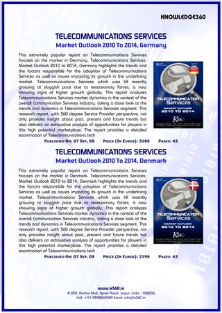 KNOWLEDGE360


                   TELECOMMUNICATIONS SERVICES
                   Market Outlook 2010 To 2014, Germany
This extremely popular report on Telecommunications Services
focuses on the market in Germany. Telecommunications Services:
Market Outlook 2010 to 2014, Germany highlights the trends and
the factors responsible for the adoption of Telecommunications
Services as well as issues impacting its growth in the underlining
market. Telecommunications Services which was till recently
growing at sluggish pace due to recessionary forces, is now
showing signs of higher growth globally. This report analyzes
Telecommunications Services market dynamics in the context of the
overall Communication Services industry, taking a close look at the
trends and dynamics in Telecommunications Services segment. This
research report, with 360 degree Service Provider perspective, not
only provides insight about past, present and future trends but
also delivers an exhaustive analysis of opportunities for players in
this high potential marketplace. The report provides a detailed
examination of Telecommunications tech
             PUBLISHED ON: 07 SEP, 09          PRICE (IN EUROS): 3186             PAGES: 43


                   TELECOMMUNICATIONS SERVICES
                   Market Outlook 2010 To 2014, Denmark
This extremely popular report on Telecommunications Services
focuses on the market in Denmark. Telecommunications Services:
Market Outlook 2010 to 2014, Denmark highlights the trends and
the factors responsible for the adoption of Telecommunications
Services as well as issues impacting its growth in the underlining
market. Telecommunications Services which was till recently
growing at sluggish pace due to recessionary forces, is now
showing signs of higher growth globally. This report analyzes
Telecommunications Services market dynamics in the context of the
overall Communication Services industry, taking a close look at the
trends and dynamics in Telecommunications Services segment. This
research report, with 360 degree Service Provider perspective, not
only provides insight about past, present and future trends but
also delivers an exhaustive analysis of opportunities for players in
this high potential marketplace. The report provides a detailed
examination of Telecommunications tech
             PUBLISHED ON: 07 SEP, 09          PRICE (IN EUROS): 2196             PAGES: 43




                                           www.k360.in
                         # 203, Anchor Mall, Ajmer Road, Jaipur, India - 302006
                              Call: +91-9898269489 Email: info@k360.in
 