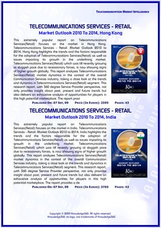 TELECOMMUNICATION MARKET INTELLIGENCE



           TELECOMMUNICATIONS SERVICES - RETAIL
                  Market Outlook 2010 To 2014, Hong Kong
This extremely popular report on Telecommunications
Services(Retail) focuses on the market in Hong Kong.
Telecommunications Services - Retail: Market Outlook 2010 to
2014, Hong Kong highlights the trends and the factors responsible
for the adoption of Telecommunications Services(Retail) as well as
issues impacting its growth in the underlining market.
Telecommunications Services(Retail) which was till recently growing
at sluggish pace due to recessionary forces, is now showing signs
of higher growth globally. This report analyzes Telecommunications
Services(Retail) market dynamics in the context of the overall
Communication Services industry, taking a close look at the trends
and dynamics in Telecommunications Services(Retail) segment. This
research report, with 360 degree Service Provider perspective, not
only provides insight about past, present and future trends but
also delivers an exhaustive analysis of opportunities for players in
this high potential marketplace. The report provi
             PUBLISHED ON: 07 SEP, 09        PRICE (IN EUROS): 2595          PAGES: 43


           TELECOMMUNICATIONS SERVICES - RETAIL
                      Market Outlook 2010 To 2014, India
This extremely popular report on Telecommunications
Services(Retail) focuses on the market in India. Telecommunications
Services - Retail: Market Outlook 2010 to 2014, India highlights the
trends and the factors responsible for the adoption of
Telecommunications Services(Retail) as well as issues impacting its
growth in the underlining market. Telecommunications
Services(Retail) which was till recently growing at sluggish pace
due to recessionary forces, is now showing signs of higher growth
globally. This report analyzes Telecommunications Services(Retail)
market dynamics in the context of the overall Communication
Services industry, taking a close look at the trends and dynamics in
Telecommunications Services(Retail) segment. This research report,
with 360 degree Service Provider perspective, not only provides
insight about past, present and future trends but also delivers an
exhaustive analysis of opportunities for players in this high
potential marketplace. The report provides a de
             PUBLISHED ON: 07 SEP, 09        PRICE (IN EUROS): 3765          PAGES: 43




                         Copyright © 2009 Knowledge360, All rights reserved.
                        Knowledge360, its logo, are trademarks of Knowledge360
 
