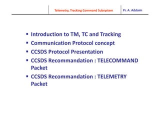 Pr. A. Addaim
Telemetry, Tracking Command Subsystem
 Introduction to TM, TC and Tracking
 Communication Protocol concept
Communication Protocol concept
 CCSDS Protocol Presentation
 CCSDS Recommandation : TELECOMMAND 
Packet
Packet
 CCSDS Recommandation : TELEMETRY 
P k
Packet
 