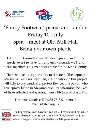 ‘Funky Footwear’ picnic and ramble
Friday 10th July
5pm – meet at Old Mill Hall
Bring your own picnic
GFEC FEET ministries invite you to join them for this
special event to have fun, and enjoy a gentle walk and
picnic together. This event is suitable for the whole family.
There will be the opportunity to donate to The Leprosy
Mission’s ‘Feet First’ campaign. A donation to this project
will help to buy sandals to protect the feet of a person who
has leprosy living in Mozambique - transforming the lives
of those affected and sparing them a lifetime of disability.
For more details call 01235 771322 or email
events@gfec.org.uk
The Leprosy Mission have secured UK aid match funding, which
means that every pound you donate to TLM, between 1st June
and 31st August, will be doubled by the UK government.
 