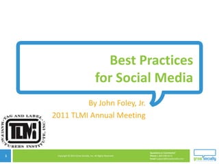 Best Practices
                                          for Social Media
             By John Foley, Jr.
    2011 TLMI Annual Meeting

                            Copyright © 2010 Grow Socially, Inc. All Rights Reserved.




                                                                                        Questions or Comments?
1    Copyright © 2011 Grow Socially, Inc. All Rights Reserved.                          Phone 1.800.948.0113
                                                                                        Email Support@GrowSocially.com
 