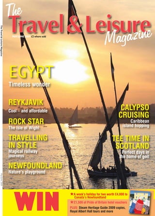 The Travel & Leisure Magazine




                                  MAY/JUNE 2009 £2 where sold




                                EGYPT
                                Timeless wonder


                                REYKJAVIK
                                Cool – and affordable                                               CALYPSO
                                                                                                   CRUISING
                                ROCK STAR                                                                  Caribbean
                                                                                                      island hopping
                                The Isle of Wight

                                TRAVELLING                                                    TEE TIME IN
                                IN STYLE                                                       SCOTLAND
                                Magical railway                                                      Perfect days in
                                journeys                                                            the home of golf

                                NEWFOUNDLAND
                                Nature’s playground
May/June 2009




                                                                ★A week’s holiday for two worth £4,000 to


                                   WIN                             Canada’s Newfoundland
                                                                ★£1,500 of Pride of Britain hotel vouchers
                                                                PLUS: Steam Heritage Guide 2009 copies,
                                                                Royal Albert Hall tours and more
 